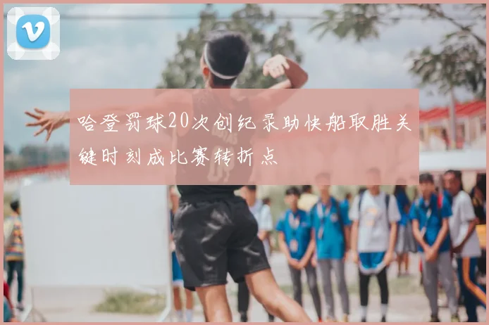 哈登罚球20次创纪录助快船取胜关键时刻成比赛转折点