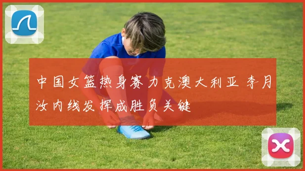 中国女篮热身赛力克澳大利亚 李月汝内线发挥成胜负关键