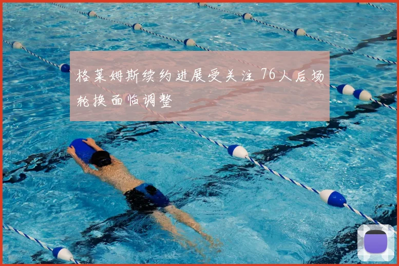 格莱姆斯续约进展受关注 76人后场轮换面临调整