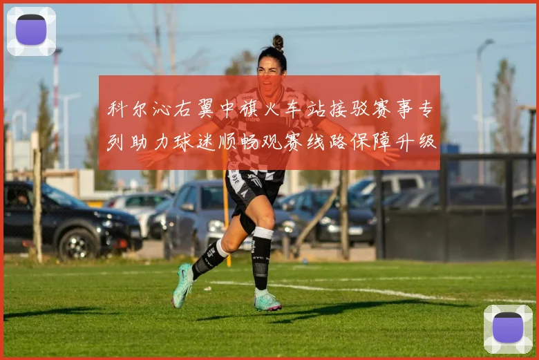 科尔沁右翼中旗火车站接驳赛事专列助力球迷顺畅观赛线路保障升级
