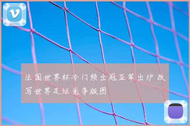 法国世界杯冷门频出冠亚军出炉 改写世界足坛竞争版图