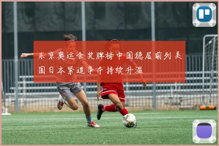 东京奥运会奖牌榜中国稳居前列美国日本紧追争夺持续升温