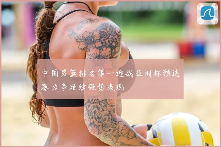 中国男篮排名第一迎战亚洲杯预选赛力争延续强势表现
