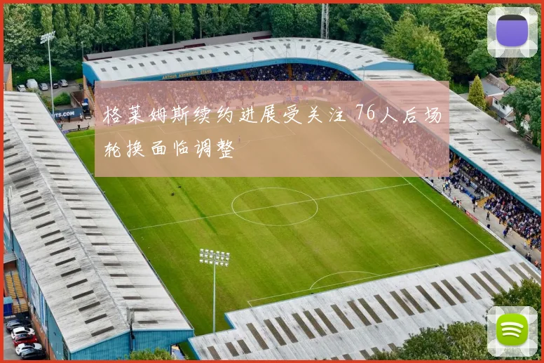 格莱姆斯续约进展受关注 76人后场轮换面临调整