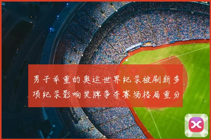 男子举重的奥运世界纪录被刷新多项纪录影响奖牌争夺赛场格局重分配