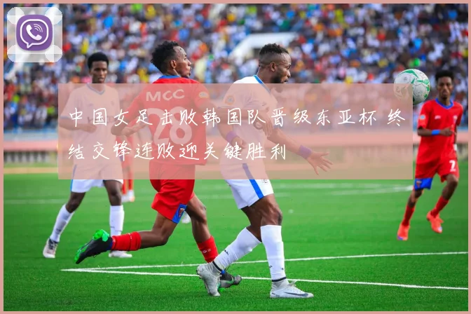 中国女足击败韩国队晋级东亚杯 终结交锋连败迎关键胜利