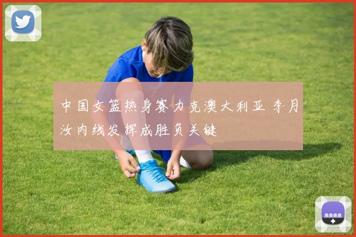 中国女篮热身赛力克澳大利亚 李月汝内线发挥成胜负关键