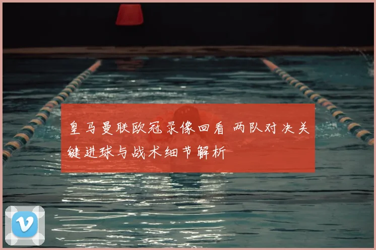 皇马曼联欧冠录像回看 两队对决关键进球与战术细节解析