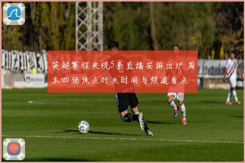 英超赛程央视5套直播安排出炉 周末四场焦点对决时间与频道看点