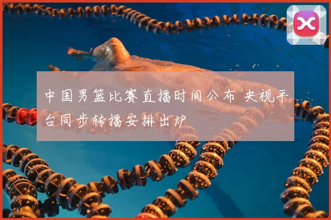 中国男篮比赛直播时间公布 央视平台同步转播安排出炉