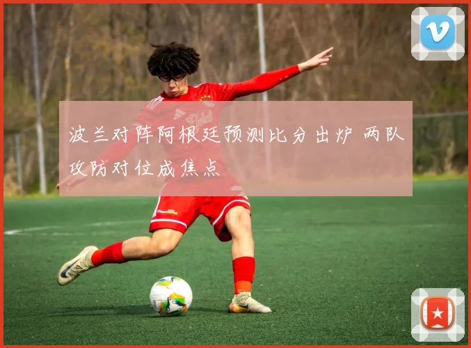 波兰对阵阿根廷预测比分出炉 两队攻防对位成焦点