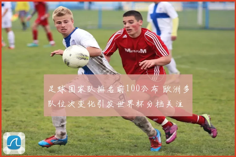 足球国家队排名前100公布 欧洲多队位次变化引发世界杯分档关注