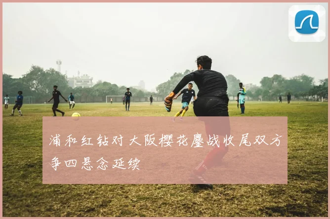浦和红钻对大阪樱花鏖战收尾双方争四悬念延续