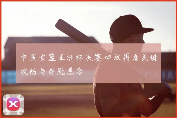 中国女篮亚洲杯决赛回放再看关键攻防与夺冠悬念