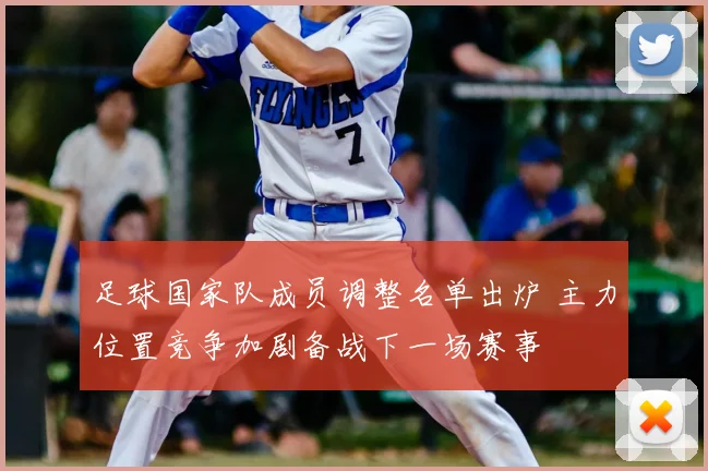 足球国家队成员调整名单出炉 主力位置竞争加剧备战下一场赛事