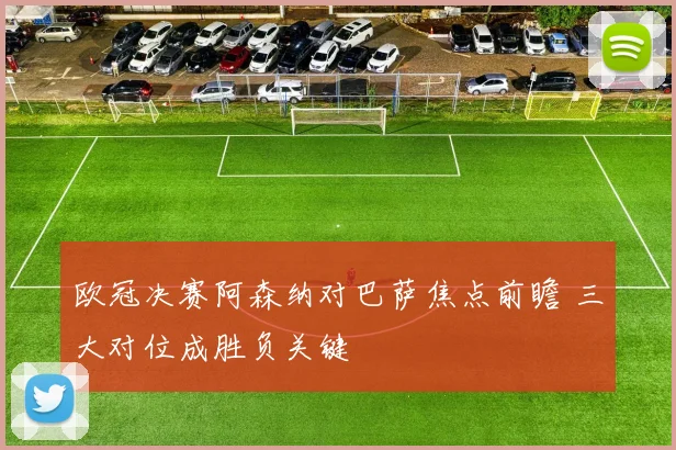 欧冠决赛阿森纳对巴萨焦点前瞻 三大对位成胜负关键