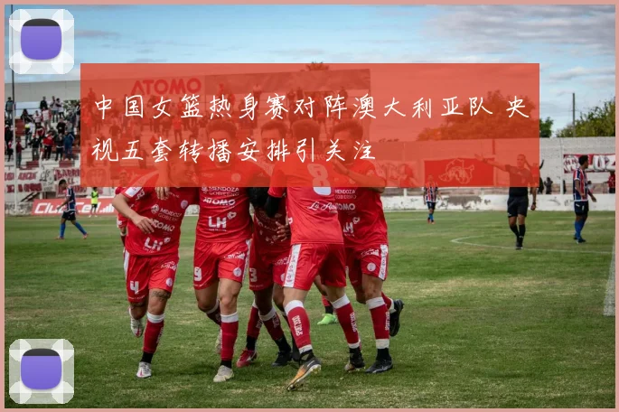 中国女篮热身赛对阵澳大利亚队 央视五套转播安排引关注