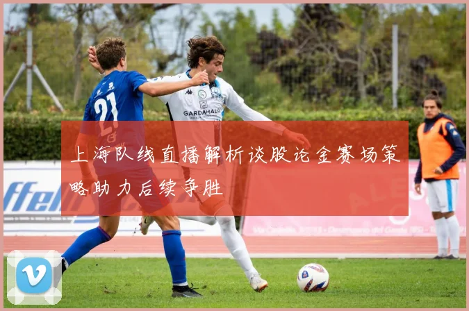 上海队线直播解析谈股论金赛场策略助力后续争胜