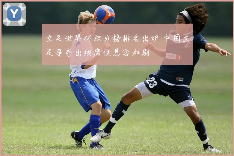 女足世界杯积分榜排名出炉 中国女足争夺出线席位悬念加剧