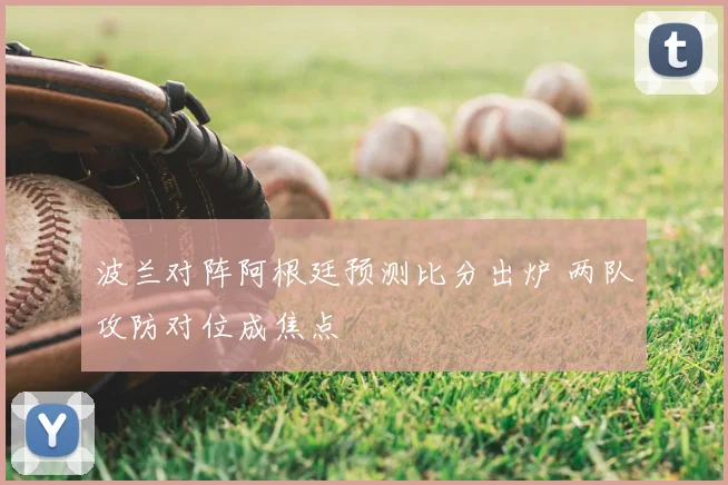 波兰对阵阿根廷预测比分出炉 两队攻防对位成焦点