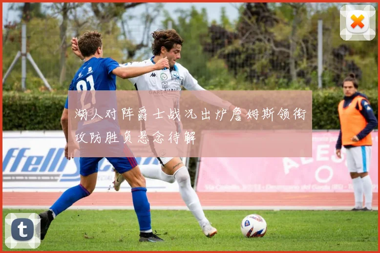 湖人对阵爵士战况出炉詹姆斯领衔攻防胜负悬念待解