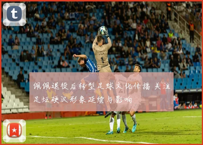 佩佩退役后转型足球文化传播 关注足坛硬汉形象延续与影响