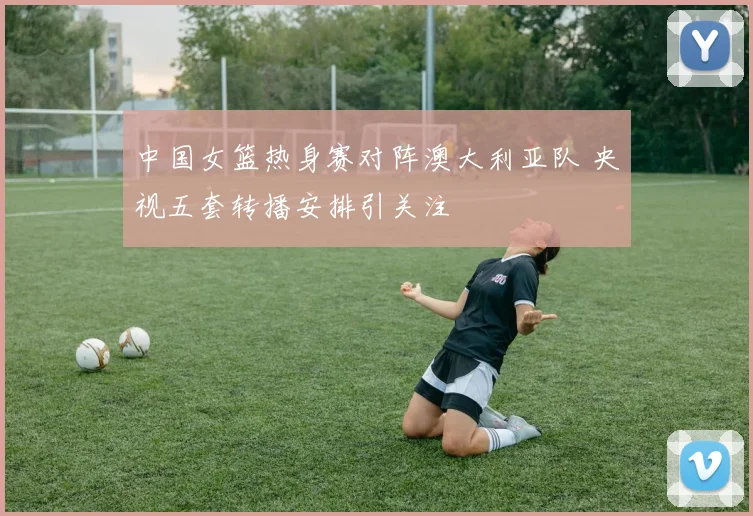 中国女篮热身赛对阵澳大利亚队 央视五套转播安排引关注