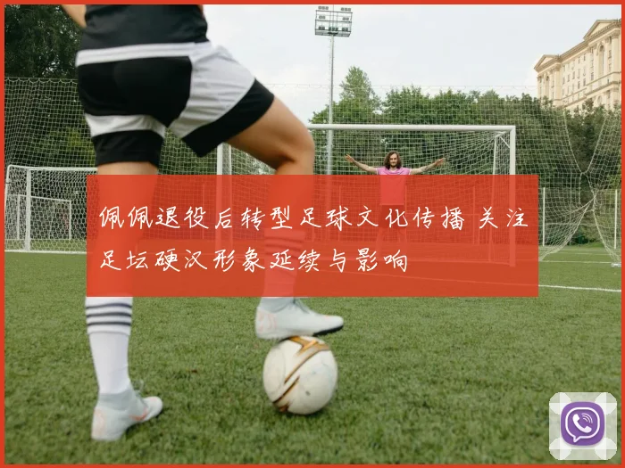 佩佩退役后转型足球文化传播 关注足坛硬汉形象延续与影响
