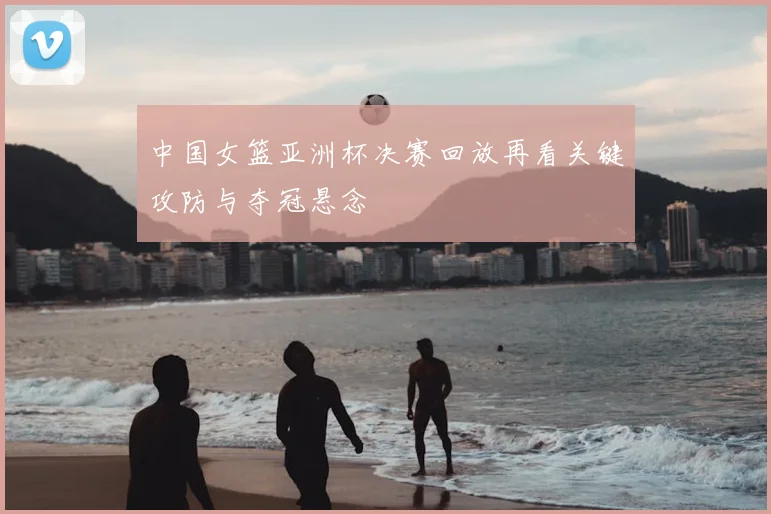 中国女篮亚洲杯决赛回放再看关键攻防与夺冠悬念