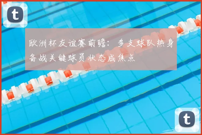 欧洲杯友谊赛前瞻:多支球队热身备战关键球员状态成焦点