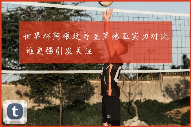 世界杯阿根廷与克罗地亚实力对比 谁更强引发关注