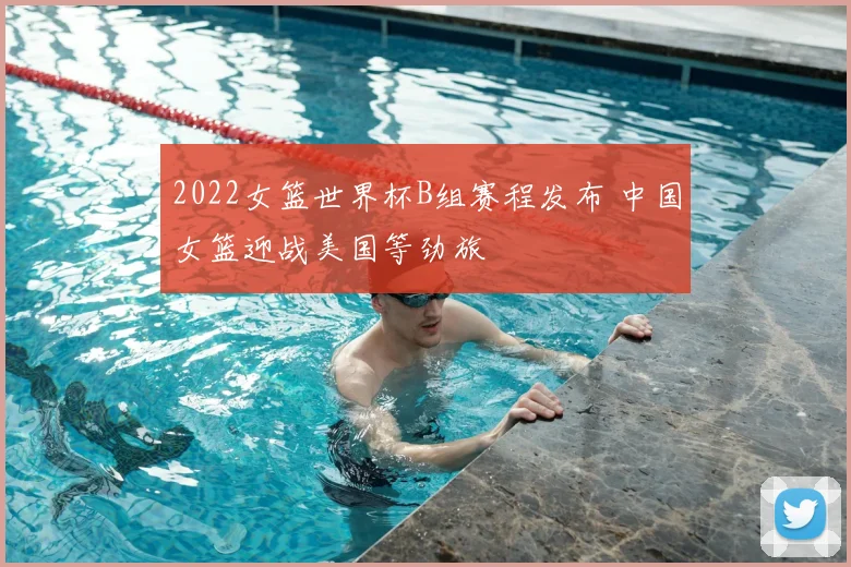 2022女篮世界杯B组赛程发布 中国女篮迎战美国等劲旅
