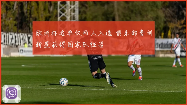 欧洲杯名单仅两人入选 俱乐部青训新星获得国家队征召