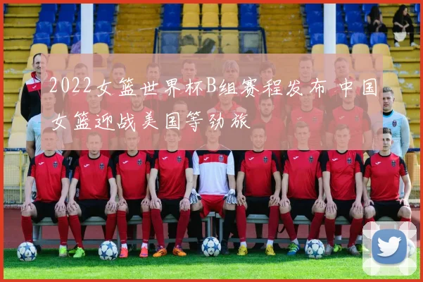 2022女篮世界杯B组赛程发布 中国女篮迎战美国等劲旅