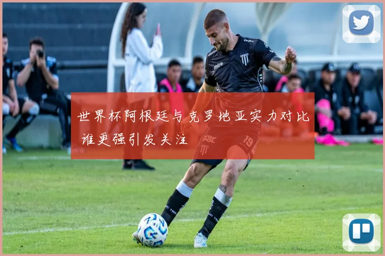 世界杯阿根廷与克罗地亚实力对比 谁更强引发关注