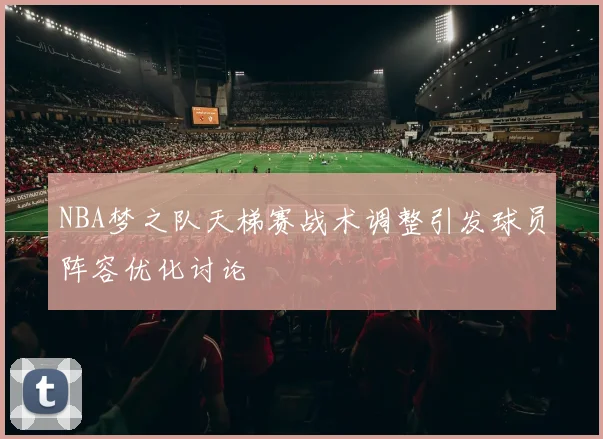 NBA梦之队天梯赛战术调整引发球员阵容优化讨论