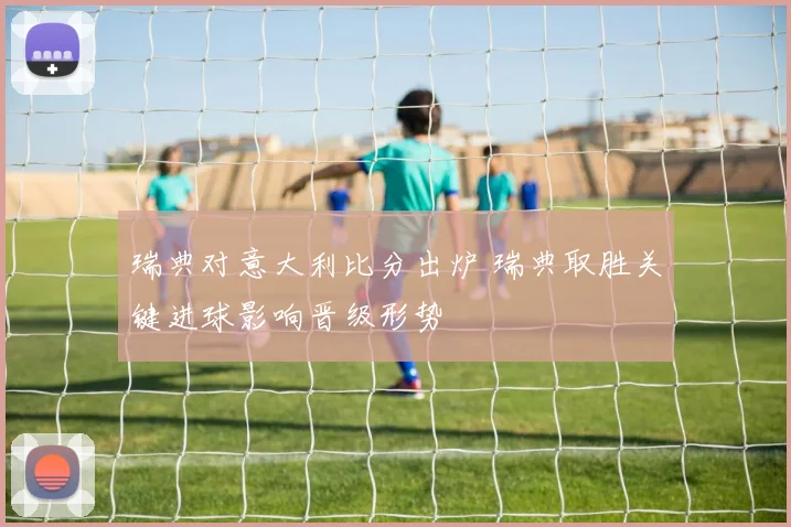 瑞典对意大利比分出炉 瑞典取胜关键进球影响晋级形势