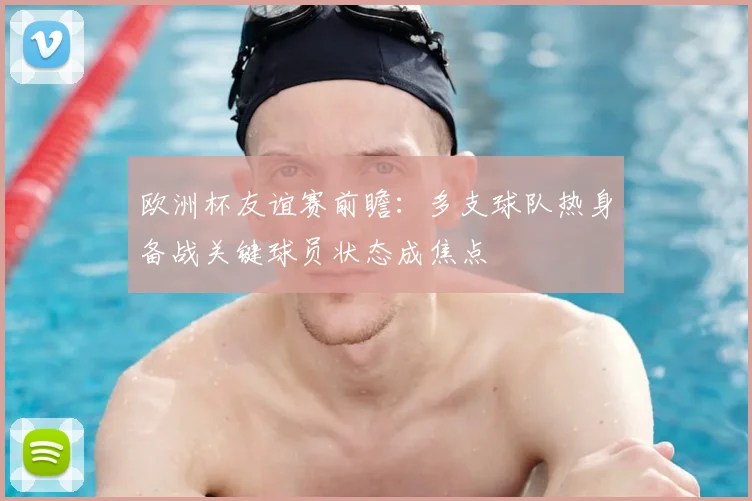欧洲杯友谊赛前瞻:多支球队热身备战关键球员状态成焦点