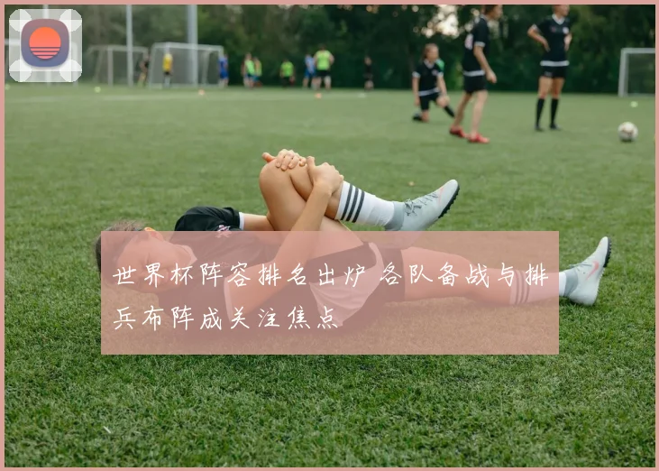 世界杯阵容排名出炉 各队备战与排兵布阵成关注焦点