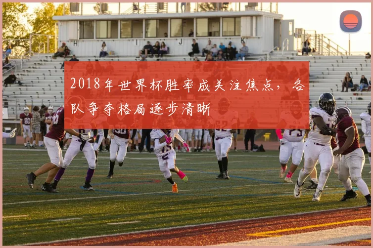 2018年世界杯胜率成关注焦点,各队争夺格局逐步清晰