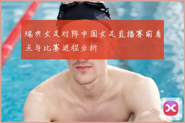 瑞典女足对阵中国女足直播赛前看点与比赛进程分析
