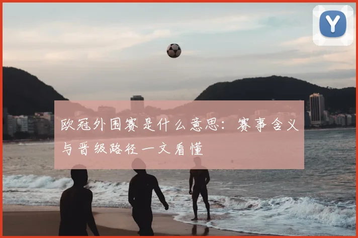 欧冠外围赛是什么意思：赛事含义与晋级路径一文看懂