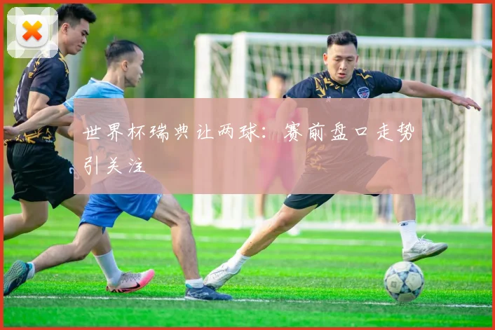 世界杯瑞典让两球：赛前盘口走势引关注