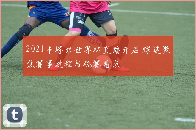 2021卡塔尔世界杯直播开启 球迷聚焦赛事进程与观赛看点
