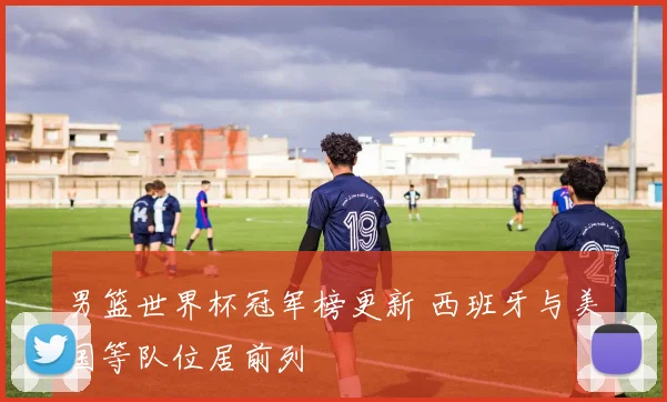 男篮世界杯冠军榜更新 西班牙与美国等队位居前列