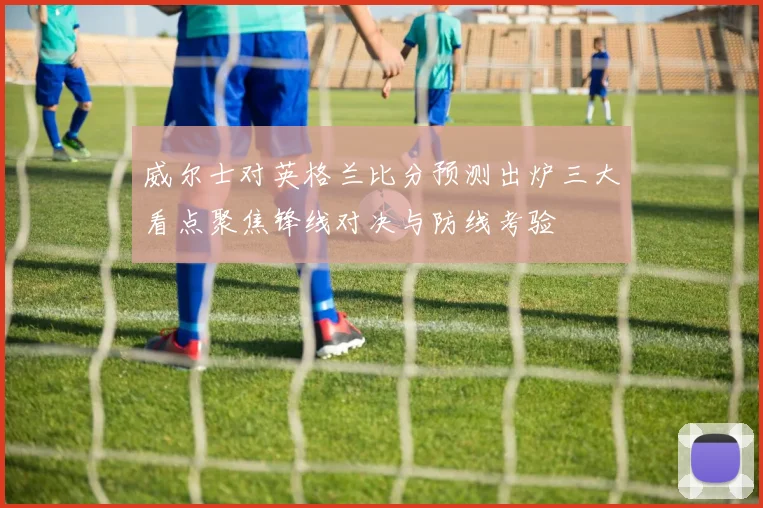 威尔士对英格兰比分预测出炉三大看点聚焦锋线对决与防线考验