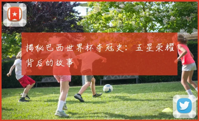 揭秘巴西世界杯夺冠史：五星荣耀背后的故事