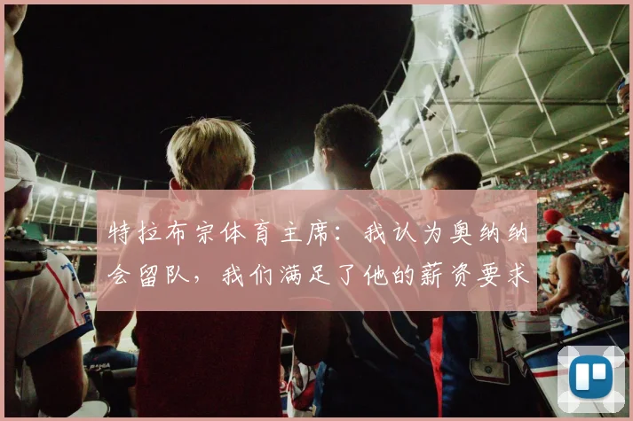 特拉布宗体育主席：我认为奥纳纳会留队，我们满足了他的薪资要求；马卡报：阿莫林有望成为AC米兰主帅